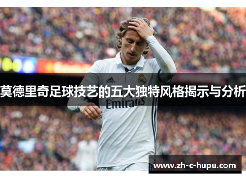 莫德里奇足球技艺的五大独特风格揭示与分析 莫德里奇足球技艺的五大独特风格揭示与分析