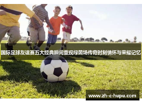 国际足球友谊赛五大经典瞬间重现绿茵场传奇时刻情怀与荣耀记忆