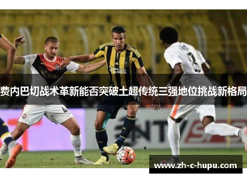 费内巴切战术革新能否突破土超传统三强地位挑战新格局 费内巴切战术革新能否突破土超传统三强地位挑战新格局
