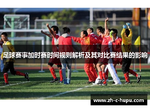 足球赛事加时赛时间规则解析及其对比赛结果的影响 足球赛事加时赛时间规则解析及其对比赛结果的影响