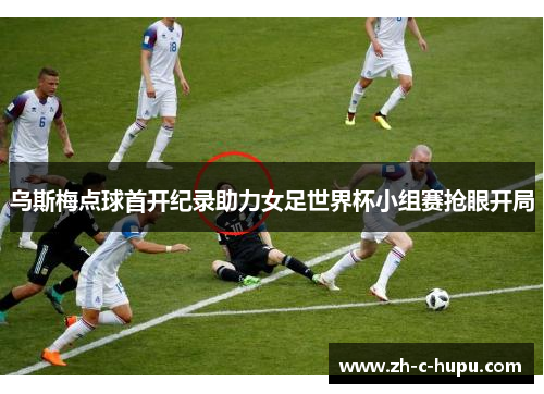 乌斯梅点球首开纪录助力女足世界杯小组赛抢眼开局 乌斯梅点球首开纪录助力女足世界杯小组赛抢眼开局