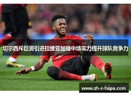 切尔西斥巨资引进拉维亚加强中场实力提升球队竞争力