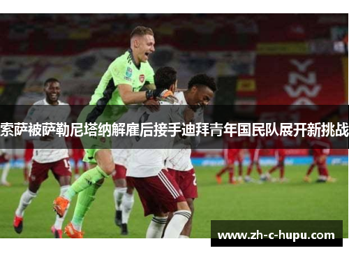 索萨被萨勒尼塔纳解雇后接手迪拜青年国民队展开新挑战 索萨被萨勒尼塔纳解雇后接手迪拜青年国民队展开新挑战
