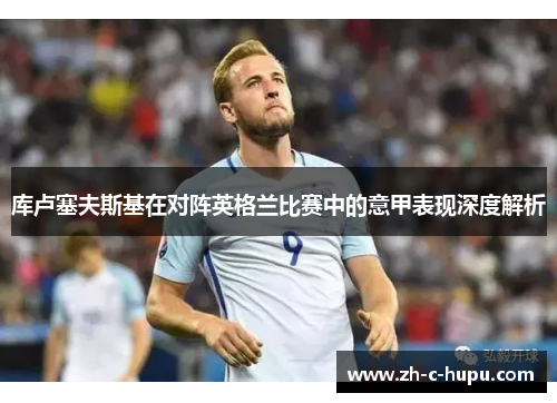 库卢塞夫斯基在对阵英格兰比赛中的意甲表现深度解析